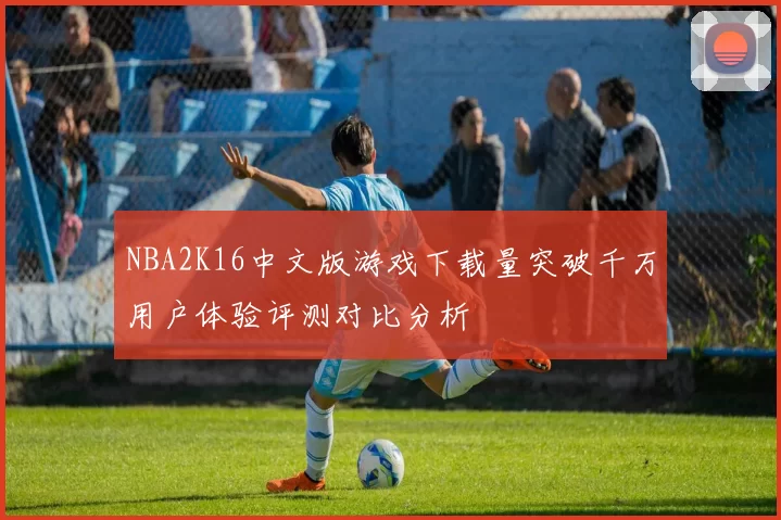 NBA2K16中文版游戏下载量突破千万用户体验评测对比分析