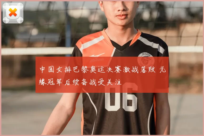 中国女排巴黎奥运决赛激战落败 无缘冠军后续备战受关注