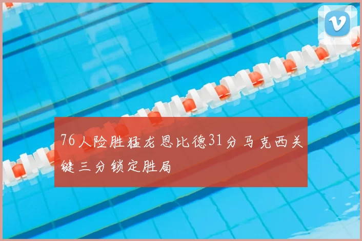 76人险胜猛龙恩比德31分马克西关键三分锁定胜局