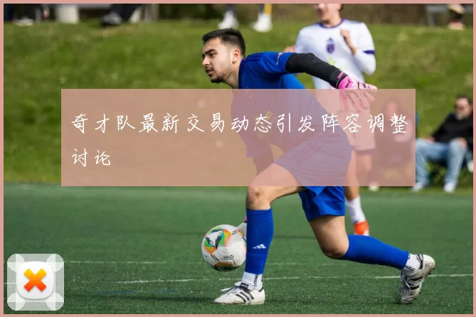 奇才队最新交易动态引发阵容调整讨论