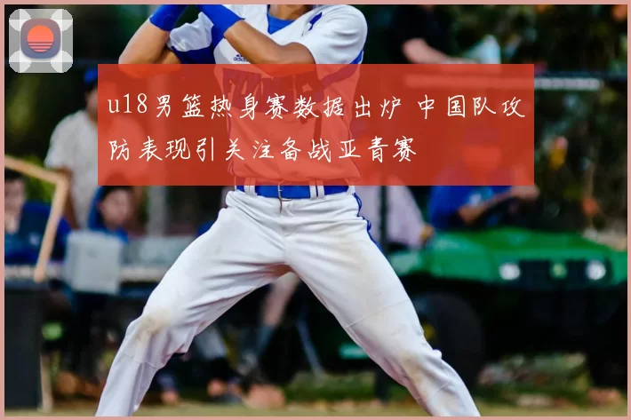 u18男篮热身赛数据出炉 中国队攻防表现引关注备战亚青赛