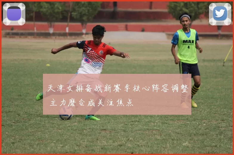 天津女排备战新赛季核心阵容调整 主力磨合成关注焦点