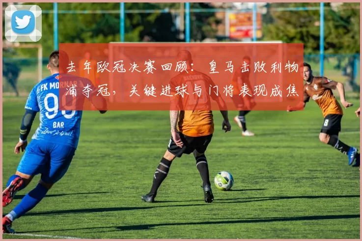 去年欧冠决赛回顾：皇马击败利物浦夺冠，关键进球与门将表现成焦点