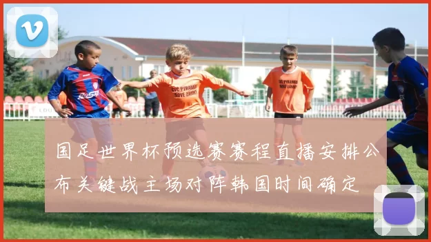 国足世界杯预选赛赛程直播安排公布关键战主场对阵韩国时间确定