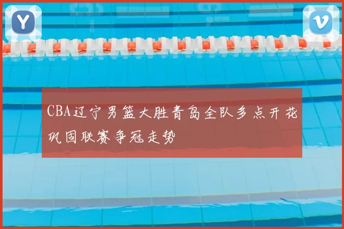 CBA辽宁男篮大胜青岛全队多点开花巩固联赛争冠走势