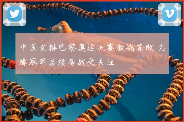 中国女排巴黎奥运决赛激战落败 无缘冠军后续备战受关注