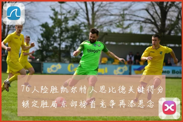 76人险胜凯尔特人恩比德关键得分锁定胜局东部榜首竞争再添悬念