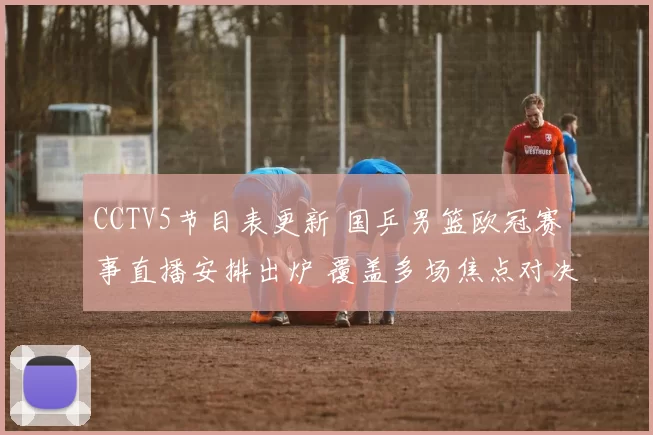 CCTV5节目表更新 国乒男篮欧冠赛事直播安排出炉 覆盖多场焦点对决
