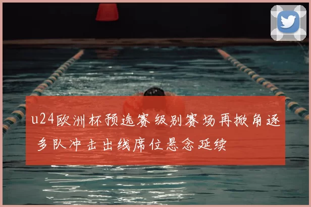 u24欧洲杯预选赛级别赛场再掀角逐 多队冲击出线席位悬念延续