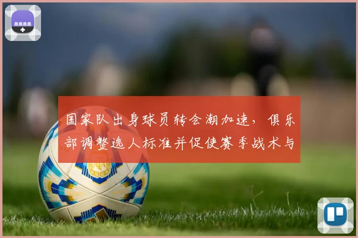 国家队出身球员转会潮加速，俱乐部调整选人标准并促使赛季战术与阵容变化