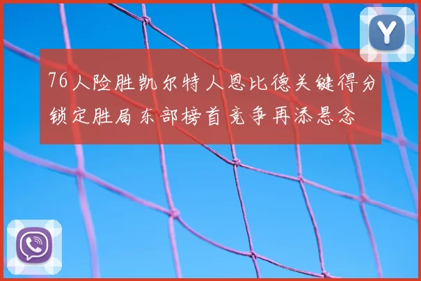 76人险胜凯尔特人恩比德关键得分锁定胜局东部榜首竞争再添悬念