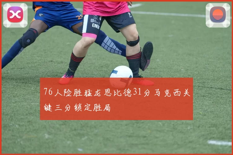 76人险胜猛龙恩比德31分马克西关键三分锁定胜局