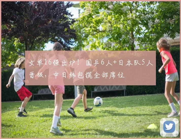 女单16强出炉！国乒6人+日本队5人晋级，中日韩包揽全部席位