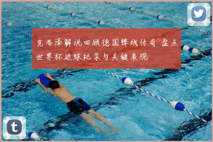 克洛泽解说回顾德国锋线传奇 盘点世界杯进球纪录与关键表现