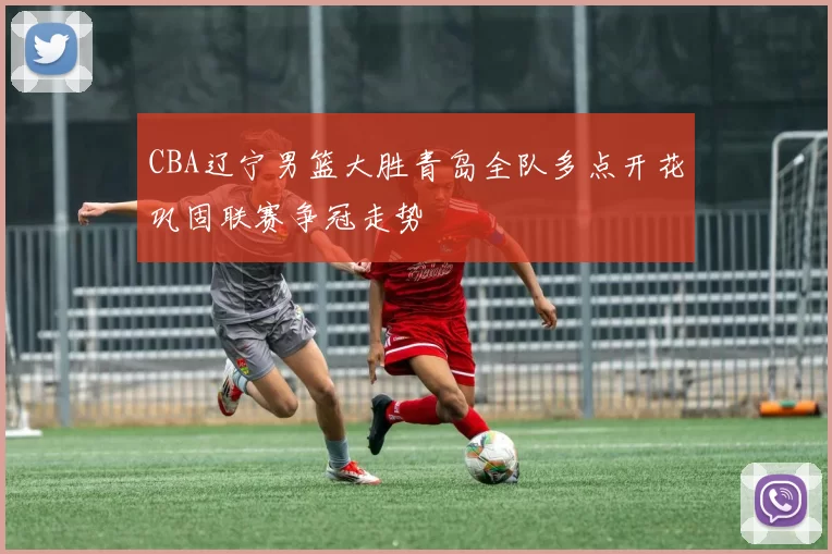 CBA辽宁男篮大胜青岛全队多点开花巩固联赛争冠走势