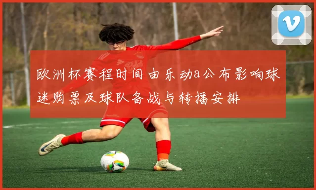 欧洲杯赛程时间由乐动a公布影响球迷购票及球队备战与转播安排