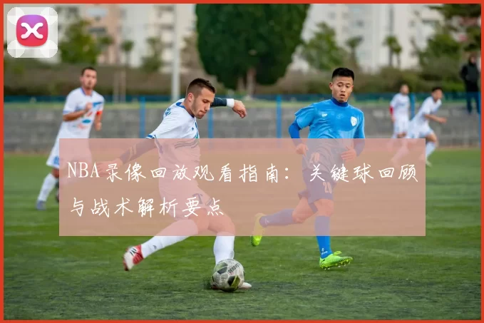 NBA录像回放观看指南：关键球回顾与战术解析要点