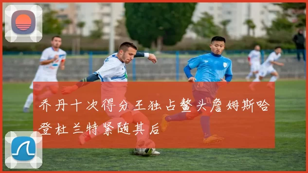 乔丹十次得分王独占鳌头詹姆斯哈登杜兰特紧随其后