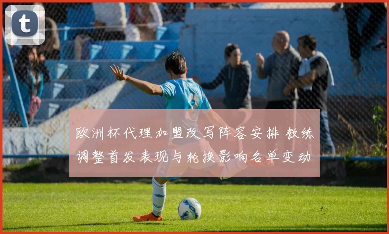 欧洲杯代理加盟改写阵容安排 教练调整首发表现与轮换影响名单变动