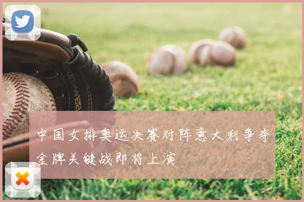 中国女排奥运决赛对阵意大利争夺金牌关键战即将上演