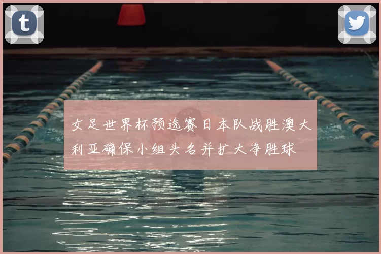 女足世界杯预选赛日本队战胜澳大利亚确保小组头名并扩大净胜球
