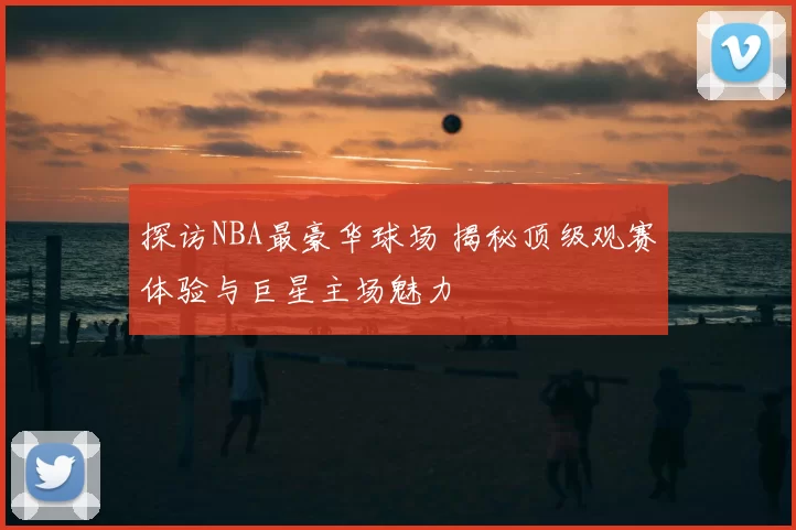 探访NBA最豪华球场 揭秘顶级观赛体验与巨星主场魅力