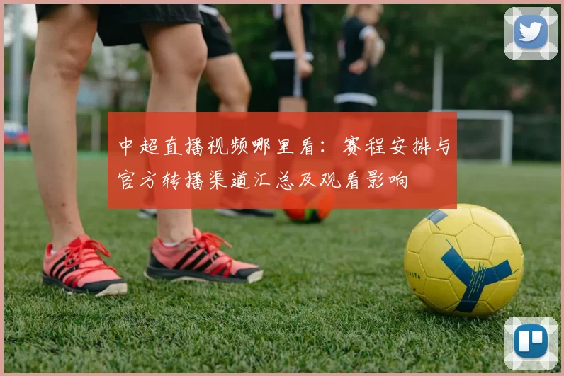 中超直播视频哪里看：赛程安排与官方转播渠道汇总及观看影响