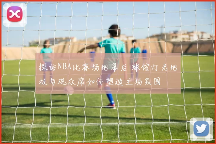 探访NBA比赛场地幕后 球馆灯光地板与观众席如何塑造主场氛围
