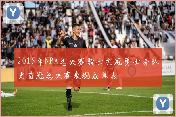 2015年NBA总决赛骑士失冠勇士夺队史首冠总决赛表现成焦点