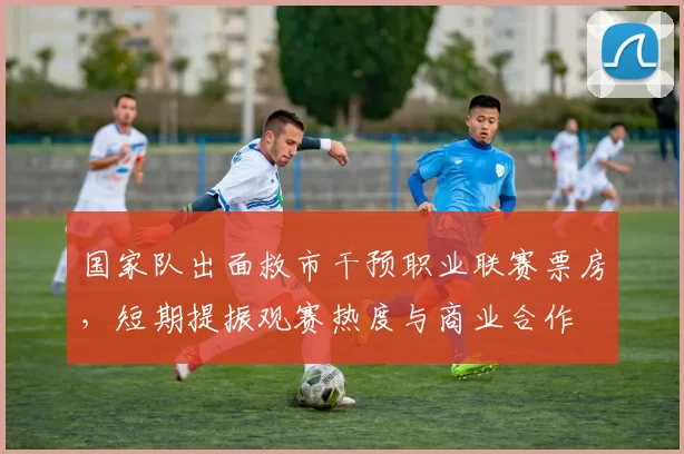 国家队出面救市干预职业联赛票房，短期提振观赛热度与商业合作