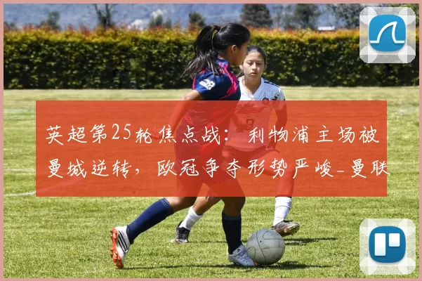 英超第25轮焦点战：利物浦主场被曼城逆转，欧冠争夺形势严峻_曼联_切尔西