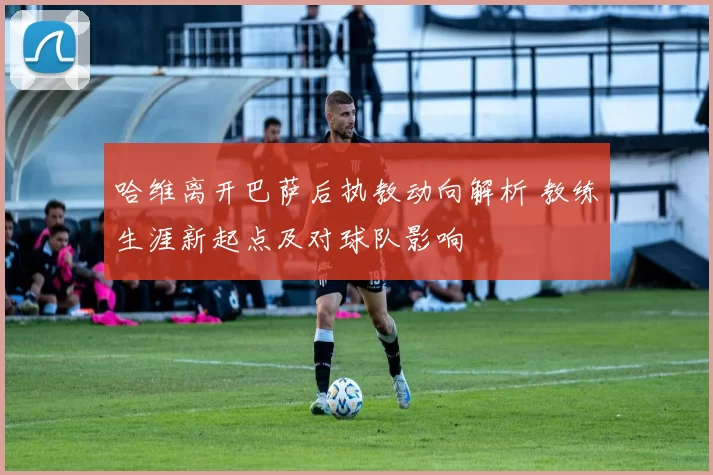 哈维离开巴萨后执教动向解析 教练生涯新起点及对球队影响