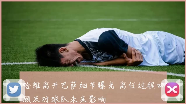 哈维离开巴萨细节曝光 离任过程回顾及对球队未来影响