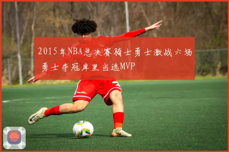 2015年NBA总决赛骑士勇士激战六场 勇士夺冠库里当选MVP