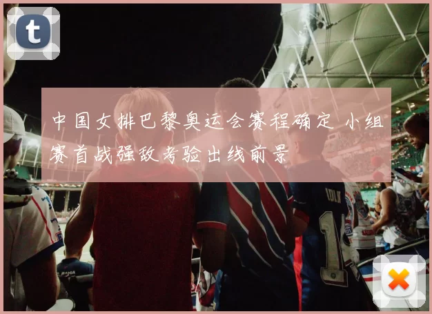 中国女排巴黎奥运会赛程确定 小组赛首战强敌考验出线前景