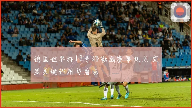 德国世界杯13号穆勒成赛事焦点 突显关键作用与看点