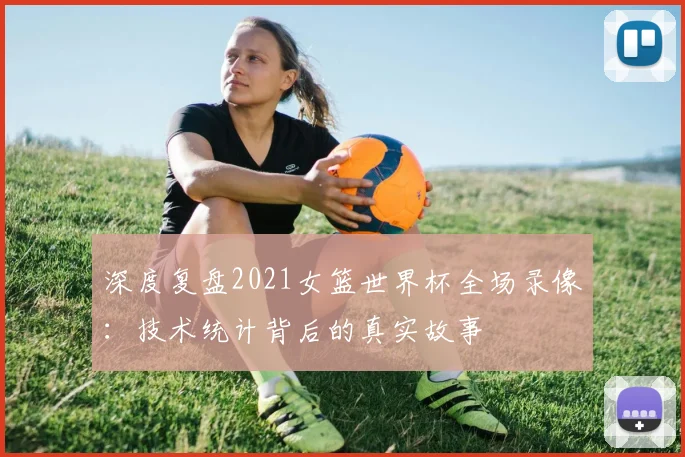 深度复盘2021女篮世界杯全场录像：技术统计背后的真实故事