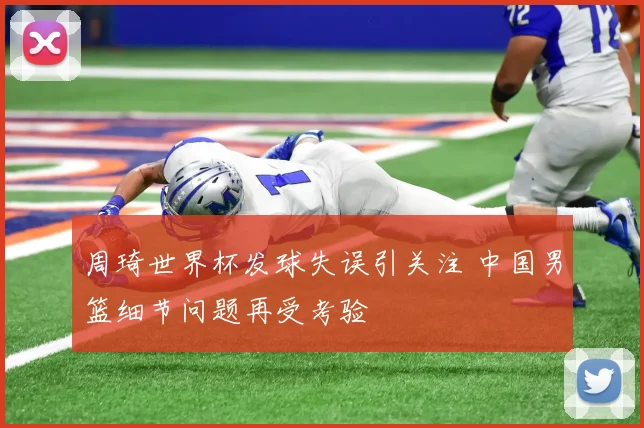 周琦世界杯发球失误引关注 中国男篮细节问题再受考验