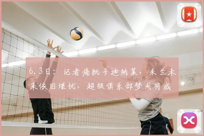6.3日：记者痛批卡迪纳莱，米兰未来依旧堪忧，超级俱乐部梦或将成为泡影，前路充满荆棘和挑战_国际化_1_CBA