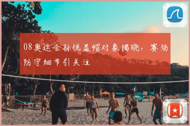 08奥运会孙悦盖帽对象揭晓,赛场防守细节引关注