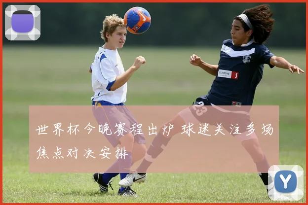 世界杯今晚赛程出炉 球迷关注多场焦点对决安排