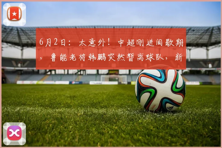 6月2日：太意外！中超刚进间歇期，鲁能老将韩鹏突然暂离球队，新去向已经曝光_比赛日_时间_主帅