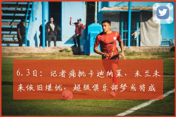 6.3日：记者痛批卡迪纳莱，米兰未来依旧堪忧，超级俱乐部梦或将成为泡影，前路充满荆棘和挑战_国际化_1_CBA
