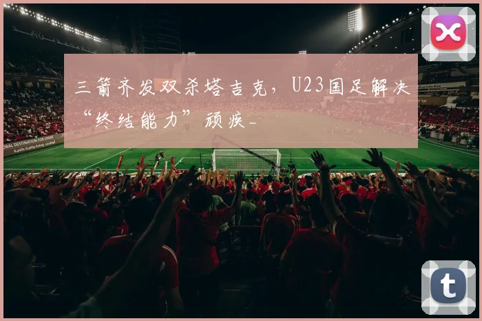 三箭齐发双杀塔吉克,U23国足解决“终结能力”顽疾_
