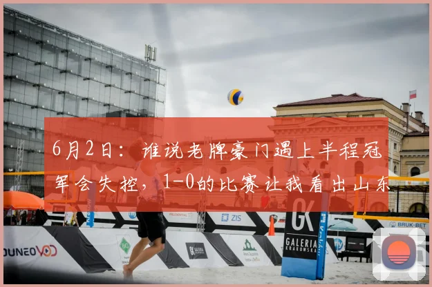 6月2日：谁说老牌豪门遇上半程冠军会失控，1-0的比赛让我看出山东泰山状态堪忧_战术_成都_中场