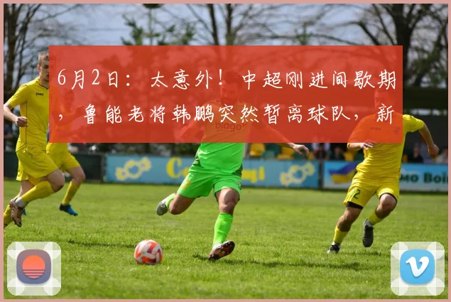 6月2日:太意外!中超刚进间歇期,鲁能老将韩鹏突然暂离球队,新去向已经曝光_比赛日_时间_主帅