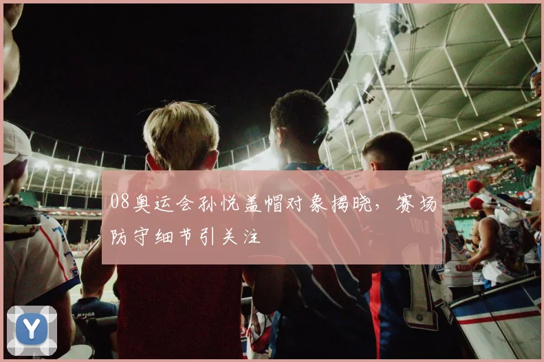 08奥运会孙悦盖帽对象揭晓,赛场防守细节引关注