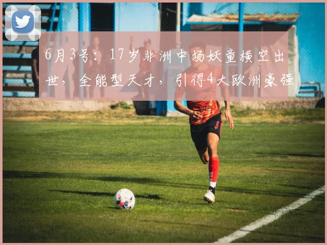 6月3号：17岁非洲中场妖童横空出世，全能型天才，引得4大欧洲豪强疯抢_吉里_梅泽_足坛