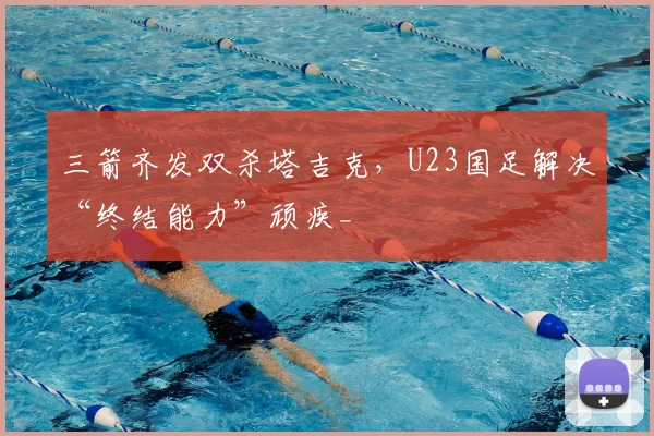 三箭齐发双杀塔吉克，U23国足解决“终结能力”顽疾_