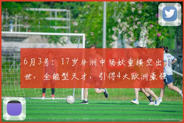 6月3号：17岁非洲中场妖童横空出世，全能型天才，引得4大欧洲豪强疯抢_吉里_梅泽_足坛